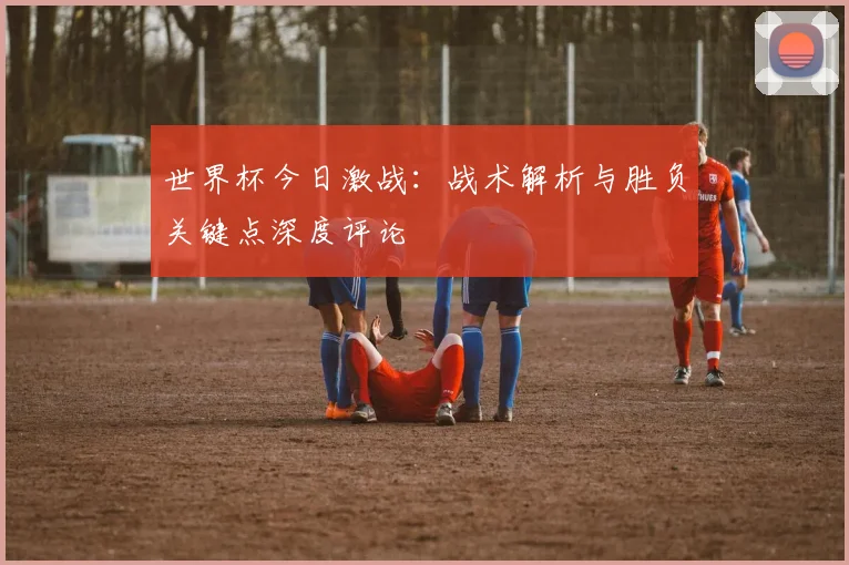 世界杯今日激战:战术解析与胜负关键点深度评论