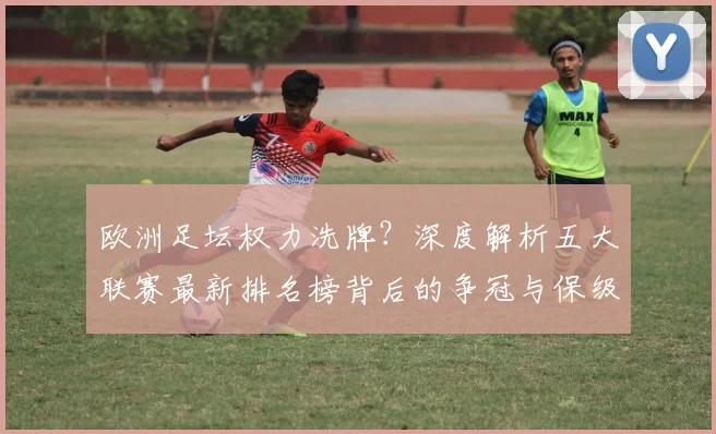 欧洲足坛权力洗牌？深度解析五大联赛最新排名榜背后的争冠与保级暗战