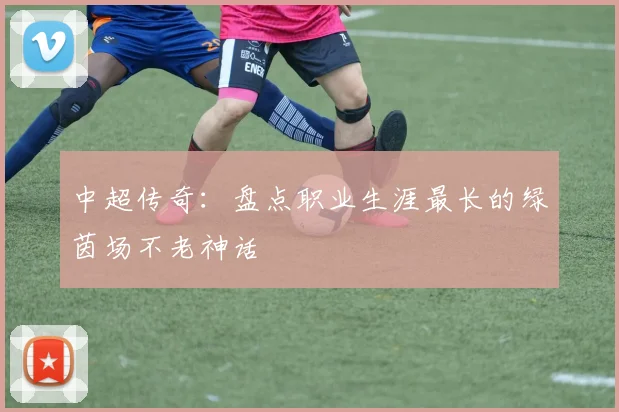 中超传奇:盘点职业生涯最长的绿茵场不老神话
