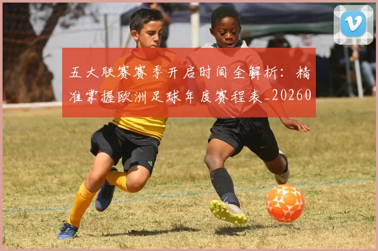 五大联赛赛季开启时间全解析:精准掌握欧洲足球年度赛程表_20260611141820