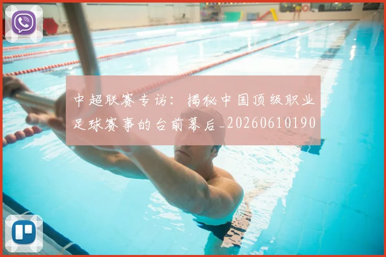 中超联赛专访：揭秘中国顶级职业足球赛事的台前幕后_20260610190508