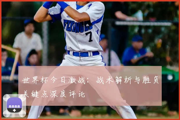 世界杯今日激战：战术解析与胜负关键点深度评论