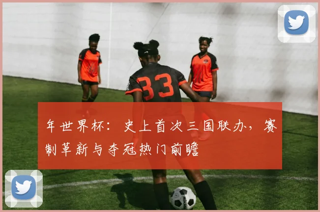年世界杯:史上首次三国联办,赛制革新与夺冠热门前瞻