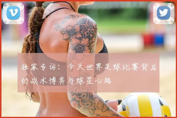 独家专访：今天世界足球比赛背后的战术博弈与球星心路