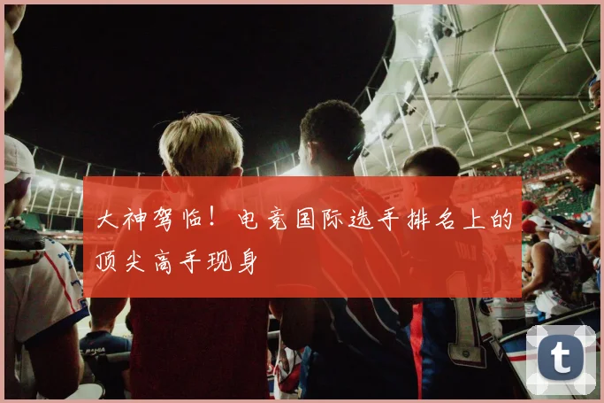 大神驾临！电竞国际选手排名上的顶尖高手现身