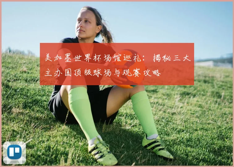 美加墨世界杯场馆巡礼：揭秘三大主办国顶级球场与观赛攻略