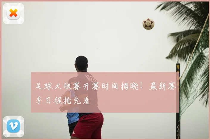 足球大联赛开赛时间揭晓！最新赛季日程抢先看