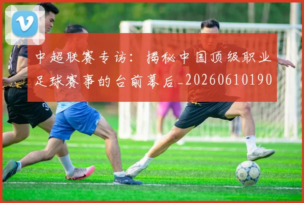 中超联赛专访：揭秘中国顶级职业足球赛事的台前幕后_20260610190508